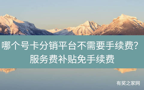 哪个号卡分销平台不需要手续费？服务费补贴免手续费